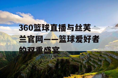 360篮球直播与丝芙兰官网——篮球爱好者的双重盛宴 360篮球直播与丝芙兰官网——篮球爱好者的双重盛宴