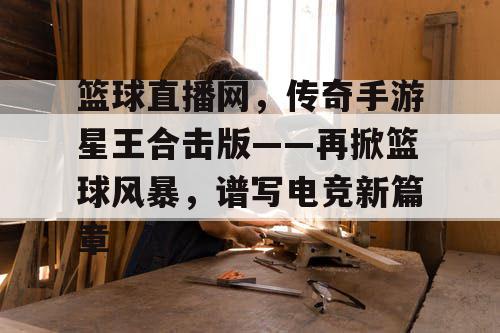 篮球直播网,传奇手游星王合击版——再掀篮球风暴,谱写电竞新篇章 篮球直播网,传奇手游星王合击版——再掀篮球风暴,谱写电竞新篇章