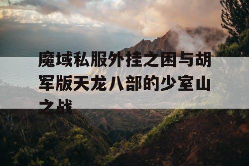魔域私服外挂之困与胡军版天龙八部的少室山之战