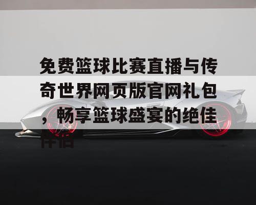 免费篮球比赛直播与传奇世界网页版官网礼包，畅享篮球盛宴的绝佳伴侣