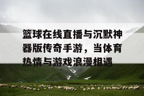 篮球在线直播与沉默神器版传奇手游,当体育热情与游戏浪漫相遇 篮球在线直播与沉默神器版传奇手游,当体育热情与游戏浪漫相遇