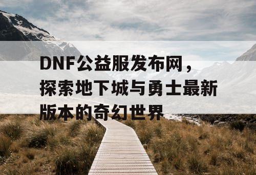 DNF公益服发布网,探索地下城与勇士最新版本的奇幻世界 DNF公益服发布网,探索地下城与勇士最新版本的奇幻世界