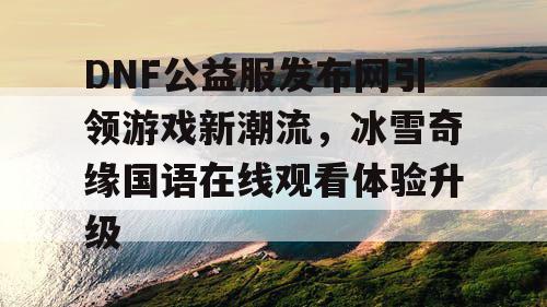 DNF公益服发布网引领游戏新潮流，冰雪奇缘国语在线观看体验升级