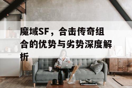 魔域SF,合击传奇组合的优势与劣势深度解析 魔域SF,合击传奇组合的优势与劣势深度解析