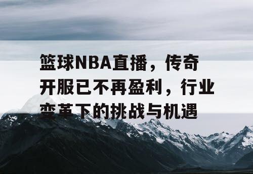 篮球NBA直播,传奇开服已不再盈利,行业变革下的挑战与机遇 篮球NBA直播,传奇开服已不再盈利,行业变革下的挑战与机遇