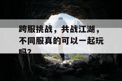跨服挑战，共战江湖，不同服真的可以一起玩吗？