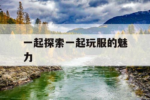 一起探索一起玩服的魅力 一起探索一起玩服的魅力