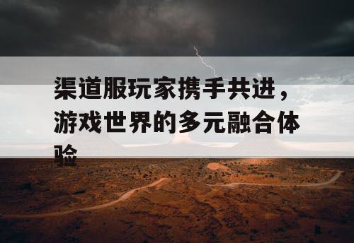 渠道服玩家携手共进,游戏世界的多元融合体验 渠道服玩家携手共进,游戏世界的多元融合体验