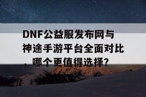 DNF公益服发布网与神途手游平台全面对比，哪个更值得选择？