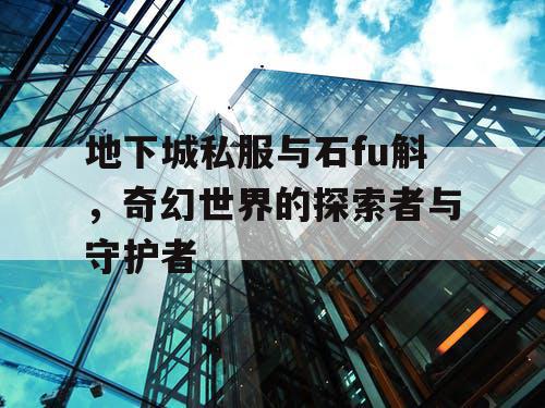 地下城私服与石fu斛,奇幻世界的探索者与守护者 地下城私服与石fu斛,奇幻世界的探索者与守护者