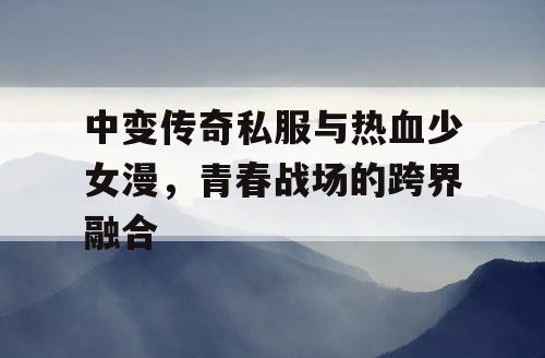 中变传奇私服与热血少女漫,青春战场的跨界融合 中变传奇私服与热血少女漫,青春战场的跨界融合