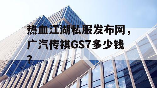 热血江湖私服发布网，广汽传祺GS7多少钱？