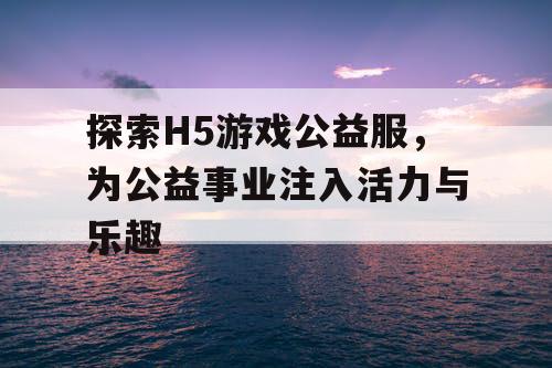 探索H5游戏公益服,为公益事业注入活力与乐趣 探索H5游戏公益服,为公益事业注入活力与乐趣