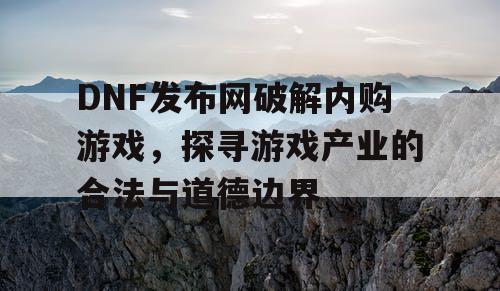 DNF发布网破解内购游戏，探寻游戏产业的合法与道德边界