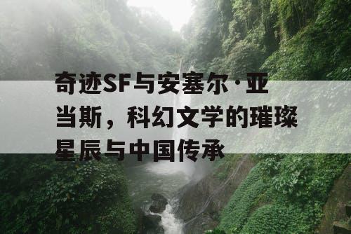 奇迹SF与安塞尔·亚当斯,科幻文学的璀璨星辰与中国传承 奇迹SF与安塞尔·亚当斯,科幻文学的璀璨星辰与中国传承