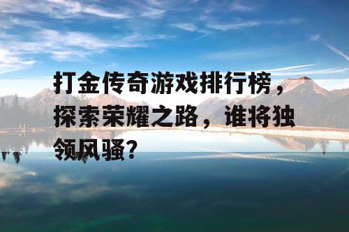打金传奇游戏排行榜，探索荣耀之路，谁将独领风骚？