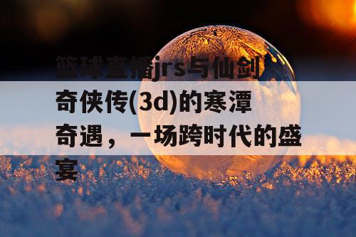 篮球直播jrs与仙剑奇侠传(3d)的寒潭奇遇,一场跨时代的盛宴 篮球直播jrs与仙剑奇侠传(3d)的寒潭奇遇,一场跨时代的盛宴