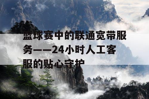篮球赛中的联通宽带服务——24小时人工客服的贴心守护