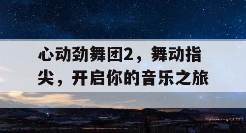 心动劲舞团2,舞动指尖,开启你的音乐之旅 心动劲舞团2,舞动指尖,开启你的音乐之旅