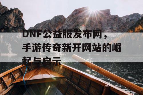 DNF公益服发布网，手游传奇新开网站的崛起与启示