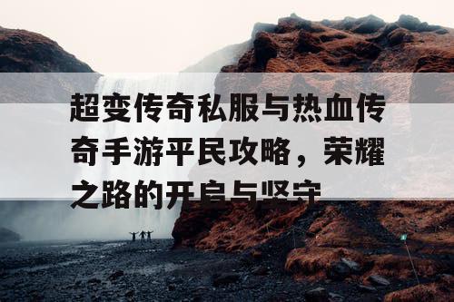 超变传奇私服与热血传奇手游平民攻略,荣耀之路的开启与坚守 超变传奇私服与热血传奇手游平民攻略,荣耀之路的开启与坚守