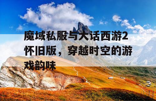 魔域私服与大话西游2怀旧版，穿越时空的游戏韵味