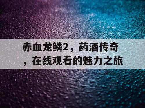 赤血龙鳞2,药酒传奇,在线观看的魅力之旅 赤血龙鳞2,药酒传奇,在线观看的魅力之旅