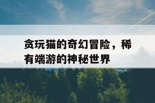 贪玩猫的奇幻冒险,稀有端游的神秘世界 贪玩猫的奇幻冒险,稀有端游的神秘世界