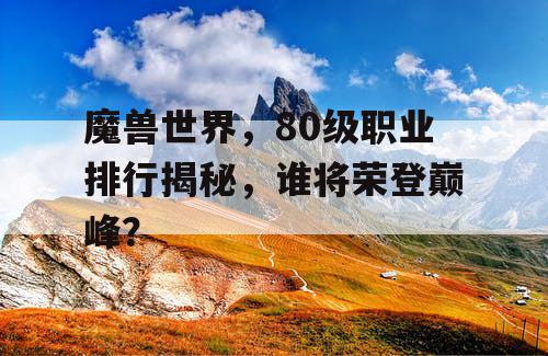 魔兽世界,80级职业排行揭秘,谁将荣登巅峰? 魔兽世界,80级职业排行揭秘,谁将荣登巅峰?