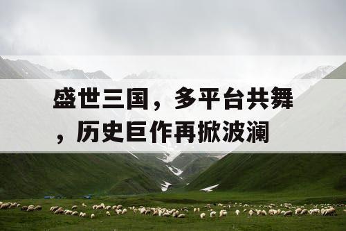盛世三国,多平台共舞,历史巨作再掀波澜 盛世三国,多平台共舞,历史巨作再掀波澜