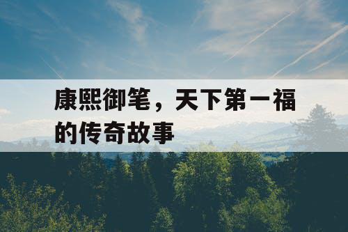 康熙御笔，天下第一福的传奇故事