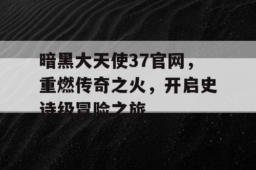 暗黑大天使37官网,重燃传奇之火,开启史诗级冒险之旅 暗黑大天使37官网,重燃传奇之火,开启史诗级冒险之旅