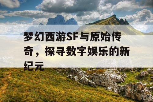 梦幻西游SF与原始传奇，探寻数字娱乐的新纪元