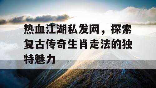 热血江湖私发网,探索复古传奇生肖走法的独特魅力 热血江湖私发网,探索复古传奇生肖走法的独特魅力