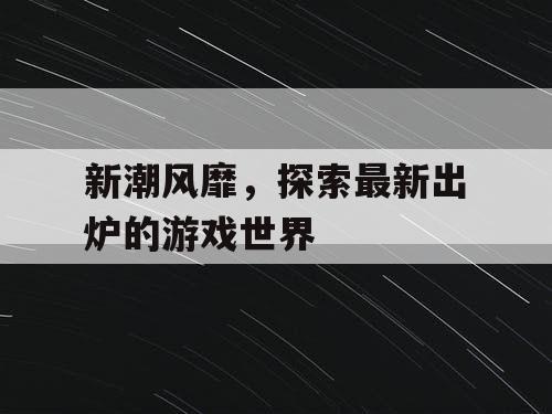 新潮风靡,探索最新出炉的游戏世界 新潮风靡,探索最新出炉的游戏世界