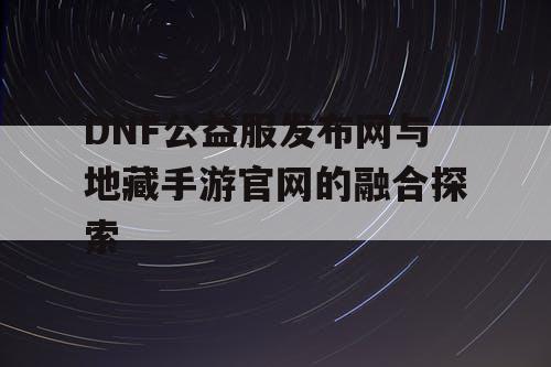 DNF公益服发布网与地藏手游官网的融合探索