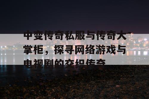 中变传奇私服与传奇大掌柜，探寻网络游戏与电视剧的交织传奇