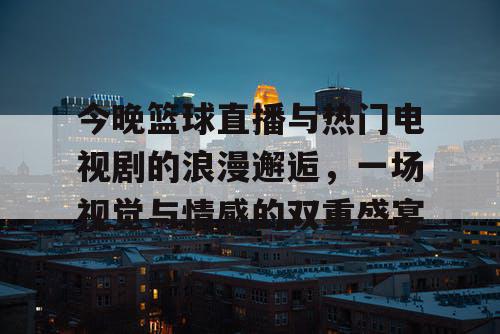 今晚篮球直播与热门电视剧的浪漫邂逅，一场视觉与情感的双重盛宴
