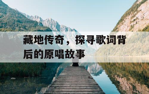 藏地传奇，探寻歌词背后的原唱故事