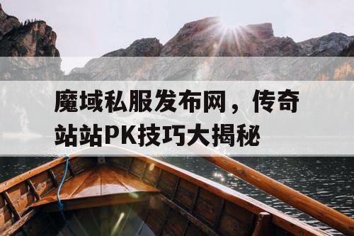 魔域私服发布网，传奇站站PK技巧大揭秘