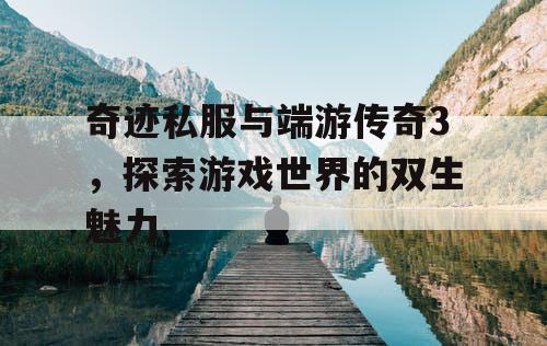 奇迹私服与端游传奇3,探索游戏世界的双生魅力 奇迹私服与端游传奇3,探索游戏世界的双生魅力