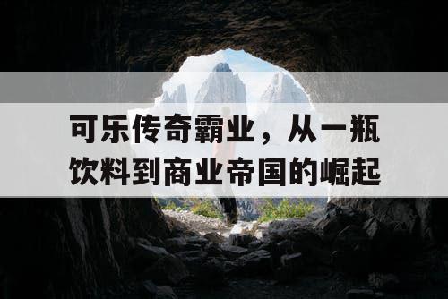 可乐传奇霸业,从一瓶饮料到商业帝国的崛起 可乐传奇霸业,从一瓶饮料到商业帝国的崛起