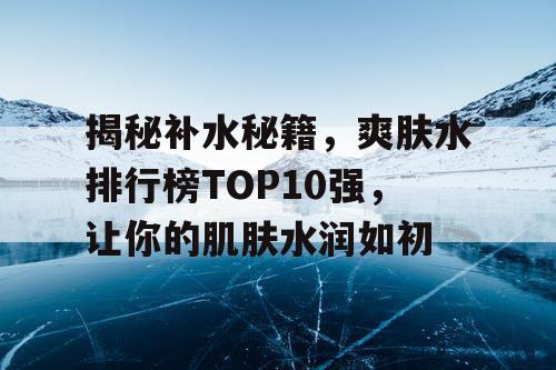 揭秘补水秘籍，爽肤水排行榜TOP10强，让你的肌肤水润如初