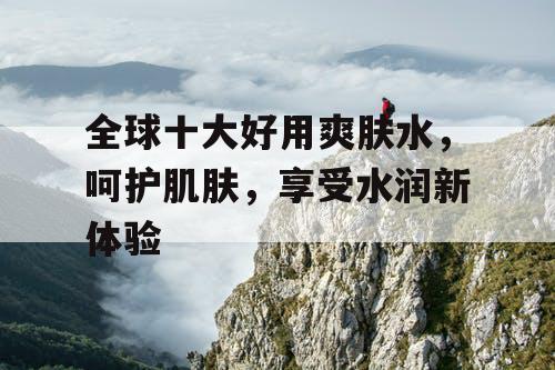 全球十大好用爽肤水，呵护肌肤，享受水润新体验