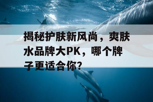 揭秘护肤新风尚，爽肤水品牌大PK，哪个牌子更适合你？