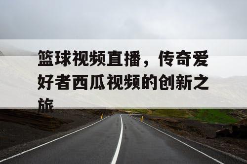 篮球视频直播,传奇爱好者西瓜视频的创新之旅 篮球视频直播,传奇爱好者西瓜视频的创新之旅