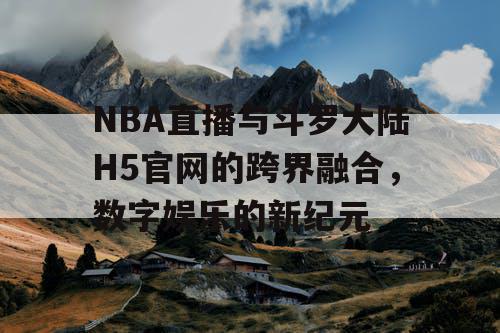 NBA直播与斗罗大陆H5官网的跨界融合,数字娱乐的新纪元 NBA直播与斗罗大陆H5官网的跨界融合,数字娱乐的新纪元