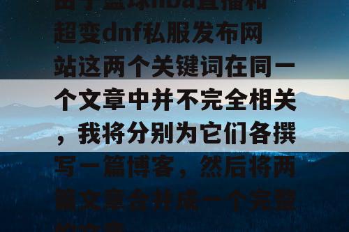 由于篮球nba直播和超变dnf私服发布网站这两个关键词在同一个文章中并不完全相关,我将分别为它们各撰写一篇博客,然后将两篇文章合并成一个完整的文章。 由于篮球nba直播和超变dnf私服发布网站这两个关键词在同一个文章中并不完全相关,我将分别为它们各撰写一篇博客,然后将两篇文章合并成一个完整的文章。