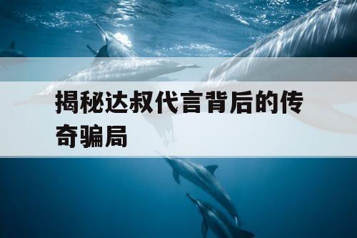 揭秘达叔代言背后的传奇骗局 揭秘达叔代言背后的传奇骗局