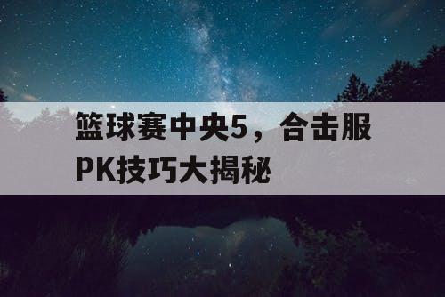 篮球赛中央5,合击服PK技巧大揭秘 篮球赛中央5,合击服PK技巧大揭秘